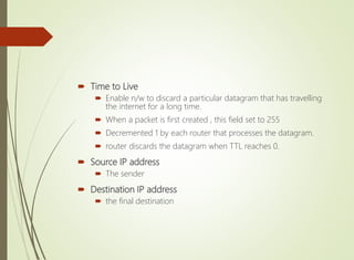  Time to Live
 Enable n/w to discard a particular datagram that has travelling
the internet for a long time.
 When a packet is first created , this field set to 255
 Decremented 1 by each router that processes the datagram.
 router discards the datagram when TTL reaches 0.
 Source IP address
 The sender
 Destination IP address
 the final destination
 
