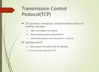 Transmission Control
Protocol(TCP)
 TCP provide a connection –oriented reliable service for
sending messages.
 Split a message into packets.
 Reassemble packets at destination
 resend the packets that were lost in transmit.
 Interface with IP
 Each packet forwarded to IP for delivery.
 Error control is done by TCP
 