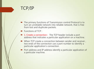 TCP/IP
 The primary functions of Transmission control Protocol is to
turn an unreliable network into reliable network, that is free
from lost and duplicate packets.
 Functions of TCP :
 1. Create a connection:- The TCP header include a port
address that indicates a particular application on a machine.
 When TCP create a connection between sender and receiver ,
two ends of the connection use a port number to identify a
particular application’s connection.
 Port address and IP address identify a particular application of
a particular machine.
 