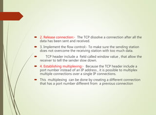  2. Release connection:- The TCP dissolve a connection after all the
data has been sent and received.
 3. Implement the flow control:- To make sure the sending station
does not overcome the receiving station with too much data.
 TCP header include a field called window value , that allow the
receiver to tell the sender slow down.
 4. Establishing multiplexing:- Because the TCP header include a
port number instead of an IP address , it is possible to multiplex
multiple connections over a single IP connections.
 This multiplexing can be done by creating a different connection
that has a port number different from a previous connection
 