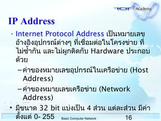 16Basic Computer Network
IP Address
• Internet Protocol Address เป็นหมำยเลข
อ้ำงอิงอุปกรณ์ต่ำงๆ ที่เชื่อมต่อในโครงข่ำย ที่
ไม่ซำ้ำกัน และไม่ผูกติดกับ Hardware ประกอบ
ด้วย
–ค่ำของหมำยเลขอุปกรณ์ในเครือข่ำย (Host
Address)
–ค่ำของหมำยเลขเครือข่ำย (Network
Address)
• มีขนำด 32 bit แบ่งเป็น 4 ส่วน แต่ละส่วน มีค่ำ
ตั้งแต่ 0- 255
 