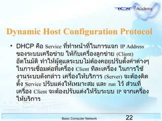 22Basic Computer Network
Dynamic Host Configuration Protocol
• DHCP คือ Service ที่ทำำหน้ำที่ในกำรแจก IP Address
ของระบบเครือข่ำย ให้กับเครื่องลูกข่ำย (Client)
อัตโนมัติ ทำำให้ผู้ดูแลระบบไม่ต้องคอยปรับตั้งค่ำต่ำงๆ
ในกำรเชื่อมต่อที่เครื่อง Client ทีละเครื่อง ในกำรใช้
งำนระบบดังกล่ำว เครื่องให้บริกำร (Server) จะต้องติด
ตั้ง Service ปรับแต่งให้เหมำะสม และ run ไว้ ส่วนที่
เครื่อง Client จะต้องปรับแต่งให้รับระบบ IP จำกเครื่อง
ให้บริกำร
 