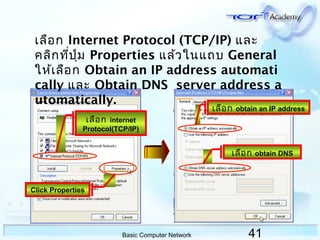 41Basic Computer Network
เลือก Internet Protocol (TCP/IP) และ
คลิกที่ปุ่ม Properties แล้วในแถบ General
ให้เลือก Obtain an IP address automati
cally และ Obtain DNS server address a
utomatically.
เลือก internet
Protocol(TCP/IP)
เลือก obtain an IP address
เลือก obtain DNS
Click Properties
 