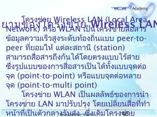 46Basic Computer Network
โครงข่าย Wireless LAN (Local Area
Network) หรือ WLAN เป็นโครงข่ายสื่อสาร
ข้อมูลความเร็วสูงระดับท้องถิ่นแบบ peer-to-
peer ที่ยอมให้ แต่ละสถานี (station)
สามารถสื่อสารถึงกันได้โดยตรงแบบไร้สาย
ซึ่งรูปแบบของการสื่อสารเป็นได้ทั้งแบบจุดต่อ
จุด (point-to-point) หรือแบบจุดต่อหลาย
จุด (point-to-multi point)
โครงข่าย WLAN เป็นผลลัพธ์ของการนำา
โครงข่าย LAN มาปรับปรุง โดยเปลี่ยนสื่อที่ทำา
หน้าที่เป็นตัวกลางรับส่ง ซึ่งเดิมโครงข่าย
นิยามของโครงข่าย Wireless LAN
 