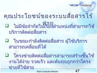 47Basic Computer Network
คุณประโยชน์ของระบบสื่อสารไร้
สาย ไม่มีข้อจำากัดในเรื่องตำาแหน่งที่สามารถใช้
บริการติดต่อสื่อสาร
 ในขณะกำาลังติดต่อสื่อสาร ผู้ใช้บริการ
สามารถเคลื่อนที่ได้
 โครงข่ายติดต่อสื่อสารสามารถสร้างขึ้นใช้
งานได้ง่าย รวดเร็ว และต้นทุนถูกกว่าโครง
ข่ายที่ใช้สาย
 