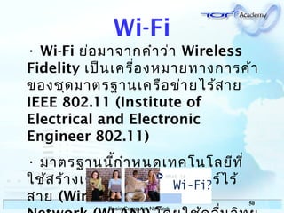 50
Basic Computer Network
Wi-Fi
• Wi-Fi ย่อมาจากคำาว่า Wireless
Fidelity เป็นเครื่องหมายทางการค้า
ของชุดมาตรฐานเครือข่ายไร้สาย
IEEE 802.11 (Institute of
Electrical and Electronic
Engineer 802.11)
• มาตรฐานนี้กำาหนดเทคโนโลยีที่
ใช้สร้างเครือข่ายคอมพิวเตอร์ไร้
สาย (Wireless Local Area
 