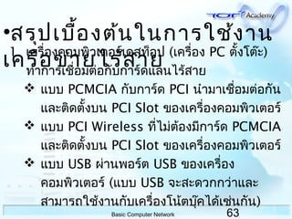 63Basic Computer Network
1. เครื่องคอมพิวเตอร์เดสท็อป (เครื่อง PC ตั้งโต๊ะ)
ทำาการเชื่อมต่อกับการ์ดแลนไร้สาย
 แบบ PCMCIA กับการ์ด PCI นำามาเชื่อมต่อกัน
และติดตั้งบน PCI Slot ของเครื่องคอมพิวเตอร์
 แบบ PCI Wireless ที่ไม่ต้องมีการ์ด PCMCIA
และติดตั้งบน PCI Slot ของเครื่องคอมพิวเตอร์
 แบบ USB ผ่านพอร์ต USB ของเครื่อง
คอมพิวเตอร์ (แบบ USB จะสะดวกกว่าและ
สามารถใช้งานกับเครื่องโน้ตบุ๊คได้เช่นกัน)
•สรุปเบื้องต้นในการใช้งาน
เครือข่ายไร้สาย
 