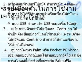64Basic Computer Network
2. เครื่องคอมพิวเตอร์โน้ตบุ๊ค ทำาการเชื่อมต่อกับ
การ์ดแลนไร้สาย
 แบบ PCMCIA เหมาะสำาหรับเครื่องโน้ตบุ๊ครุ่น
เก่าที่ไม่ใช่ Centrino
 แบบ USB ผ่านพอร์ต USB ของเครื่องโน้ตบุ๊ค
3. เครื่องคอมพิวเตอร์โน้ตบุ๊คแบบ Centrino ไม่
จำาเป็นต้องซื้ออุปกรณ์แลนไร้สายเพิ่ม เพราะเครื่อง
โน้ตบุ๊คแบบ Centrino สามารถใช้งานเครือข่าย
ไร้สายได้โดยตรง
 4. อุปกรณ์พกพา Palm หรือ Pocket PC ทำาการ
เชื่อมต่อกับอุปกรณ์แลนไร้สายแบบการ์ดไวเลส ซึ่ง
การ์ดไวเลสนี้สำาหรับเชื่อมต่อกับ Palm หรือ
•สรุปเบื้องต้นในการใช้งาน
เครือข่ายไร้สาย
 