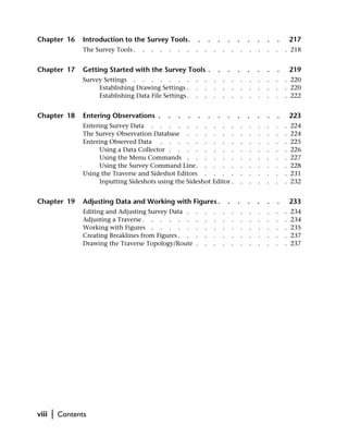 Chapter 16        Introduction to the Survey Tools.                .       .       .       .       .       .   .   .   .       217
                  The Survey Tools .   .   .   .   .   .   .   .       .       .       .       .       .   .   .   .   .   . 218


Chapter 17        Getting Started with the Survey Tools .                          .       .       .       .   .   .   .       219
                  Survey Settings . . . . . . .                .       .       .       .       .       .   .   .   .   .   . 220
                       Establishing Drawing Settings .         .       .       .       .       .       .   .   .   .   .   . 220
                       Establishing Data File Settings .       .       .       .       .       .       .   .   .   .   .   . 222


Chapter 18        Entering Observations .          .   .   .       .       .       .       .       .       .   .   .   .       223
                  Entering Survey Data . . . . . . . . . .                                             .   .   .   .   .   .   224
                  The Survey Observation Database . . . . . .                                          .   .   .   .   .   .   224
                  Entering Observed Data . . . . . . . . .                                             .   .   .   .   .   .   225
                        Using a Data Collector . . . . . . . .                                         .   .   .   .   .   .   226
                        Using the Menu Commands . . . . . .                                            .   .   .   .   .   .   227
                        Using the Survey Command Line. . . . .                                         .   .   .   .   .   .   228
                  Using the Traverse and Sideshot Editors . . . .                                      .   .   .   .   .   .   231
                        Inputting Sideshots using the Sideshot Editor .                                .   .   .   .   .   .   232


Chapter 19        Adjusting Data and Working with Figures .                                .       .       .   .   .   .       233
                  Editing and Adjusting Survey Data .          .       .       .       .       .       .   .   .   .   .   .   234
                  Adjusting a Traverse . . . . . .             .       .       .       .       .       .   .   .   .   .   .   234
                  Working with Figures . . . . .               .       .       .       .       .       .   .   .   .   .   .   235
                  Creating Breaklines from Figures . .         .       .       .       .       .       .   .   .   .   .   .   237
                  Drawing the Traverse Topology/Route          .       .       .       .       .       .   .   .   .   .   .   237




viii   |   Contents
 