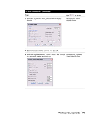 To draft road results (continued)

Steps                                                     Use         to locate

6 From the Alignments menu, choose Station Display        Changing the Station
  Format.                                                 Display Format




7 Select the station format options, and click OK.

8 From the Alignments menu, choose Station Label Settings Changing the Alignment
  to change the station label settings.                   Station Label Settings




                                                 Working with Alignments          |   91
 