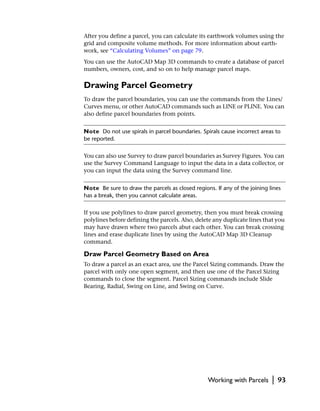 After you define a parcel, you can calculate its earthwork volumes using the
grid and composite volume methods. For more information about earth-
work, see “Calculating Volumes” on page 79.
You can use the AutoCAD Map 3D commands to create a database of parcel
numbers, owners, cost, and so on to help manage parcel maps.

Drawing Parcel Geometry
To draw the parcel boundaries, you can use the commands from the Lines/
Curves menu, or other AutoCAD commands such as LINE or PLINE. You can
also define parcel boundaries from points.


Note Do not use spirals in parcel boundaries. Spirals cause incorrect areas to
be reported.


You can also use Survey to draw parcel boundaries as Survey Figures. You can
use the Survey Command Language to input the data in a data collector, or
you can input the data using the Survey command line.


Note Be sure to draw the parcels as closed regions. If any of the joining lines
has a break, then you cannot calculate areas.


If you use polylines to draw parcel geometry, then you must break crossing
polylines before defining the parcels. Also, delete any duplicate lines that you
may have drawn where two parcels abut each other. You can break crossing
lines and erase duplicate lines by using the AutoCAD Map 3D Cleanup
command.

Draw Parcel Geometry Based on Area
To draw a parcel as an exact area, use the Parcel Sizing commands. Draw the
parcel with only one open segment, and then use one of the Parcel Sizing
commands to close the segment. Parcel Sizing commands include Slide
Bearing, Radial, Swing on Line, and Swing on Curve.




                                                 Working with Parcels      |   93
 