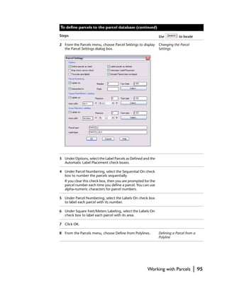 To define parcels to the parcel database (continued)

Steps                                                           Use          to locate

2 From the Parcels menu, choose Parcel Settings to display      Changing the Parcel
  the Parcel Settings dialog box.                               Settings




3 Under Options, select the Label Parcels as Defined and the
  Automatic Label Placement check boxes.

4 Under Parcel Numbering, select the Sequential On check
  box to number the parcels sequentially.
   If you clear this check box, then you are prompted for the
   parcel number each time you define a parcel. You can use
   alpha-numeric characters for parcel numbers.

5 Under Parcel Numbering, select the Labels On check box
  to label each parcel with its number.

6 Under Square Feet/Meters Labeling, select the Labels On
  check box to label each parcel with its area.

7 Click OK.

8 From the Parcels menu, choose Define from Polylines.          Defining a Parcel from a
                                                                Polyline




                                                        Working with Parcels             |   95
 
