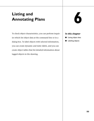 Listing and
Annotating Plans
                                                                       6
To check object characteristics, you can perform inquir-    In this chapter
ies which list object data at the command line or in a      ■ Listing object data
                                                            ■ Labeling objects
dialog box. To label objects with selected information,

you can create dynamic and static labels, and you can

create object tables that list detailed information about

tagged objects in the drawing.




                                                                                    99
 