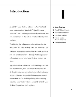 Introduction
                                                                       1
AutoCAD® Land Desktop is based on AutoCAD and                In this chapter
some components of AutoCADΤΜ Map 3D. Using                   ■ AutoCAD Land Desktop
                                                             ■ The Installation Wizard
AutoCAD Land Desktop, you can create, maintain, out-
                                                             ■ First things to know
put, and analyze all the data in your land development
                                                             ■ How to use the
projects.                                                       documentation set
                                                             ■ Finding information
This Getting Started guide contains information for

both AutoCAD Land Desktop 2009 and AutoCAD Civil

3D Land Desktop Companion 2009. For both products,

you can refer to chapters 1 through 7 of this guide for

information on the basic Land Desktop product fea-

tures.

If you have AutoCAD Civil 3D Land Desktop Compan-

ion 2009 installed, then you automatically have the

civil engineering and survey tool features built into your

product. Chapters 8 through 19 of this guide contain

information on the civil engineering and surveying

tools that are available with the AutoCAD Civil 3D Land

Desktop Companion 2009 product.

                                                                                         1
 
