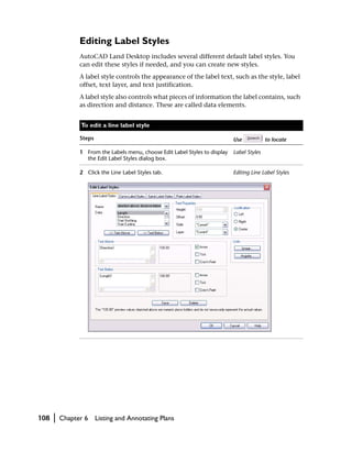 Editing Label Styles
                AutoCAD Land Desktop includes several different default label styles. You
                can edit these styles if needed, and you can create new styles.
                A label style controls the appearance of the label text, such as the style, label
                offset, text layer, and text justification.
                A label style also controls what pieces of information the label contains, such
                as direction and distance. These are called data elements.


                To edit a line label style

                Steps                                                        Use           to locate

                1 From the Labels menu, choose Edit Label Styles to display Label Styles
                  the Edit Label Styles dialog box.

                2 Click the Line Label Styles tab.                           Editing Line Label Styles




108   |   Chapter 6     Listing and Annotating Plans
 