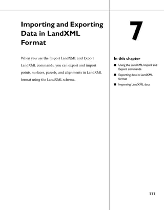 Importing and Exporting
Data in LandXML
Format
                                                                   7
When you use the Import LandXML and Export             In this chapter
LandXML commands, you can export and import            ■ Using the LandXML Import and
                                                          Export commands
points, surfaces, parcels, and alignments in LandXML
                                                       ■ Exporting data in LandXML
format using the LandXML schema.                          format
                                                       ■ Importing LandXML data




                                                                               111
 