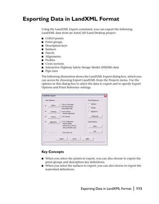 Exporting Data in LandXML Format
      Using the LandXML Export command, you can export the following
      LandXML data from an AutoCAD Land Desktop project:
      ■   COGO points
      ■   Point groups
      ■   Description keys
      ■   Surfaces
      ■   Parcels
      ■   Alignments
      ■   Profiles
      ■   Cross sections
      ■   Interactive Highway Safety Design Model (IHSDM) data
      ■   Pipe runs
      The following illustration shows the LandXML Export dialog box, which you
      can access by choosing Export LandXML from the Projects menu. Use the
      options in this dialog box to select the data to export and to specify Export
      Options and Point Reference settings.




      Key Concepts
      ■   When you select the points to export, you can also choose to export the
          point groups and description key definitions.
      ■   When you select the surfaces to export, you can also choose to export the
          watershed definitions.




                                     Exporting Data in LandXML Format       |   113
 