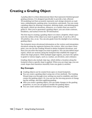 Creating a Grading Object
                A grading object is a three-dimensional object that represents finished ground
                grading schemes. It is designed specifically to provide a fast, efficient
                3D-modeling tool that accurately represents such design elements as road-
                ways, embankments, parking areas, excavations, and ponds. You can create
                a grading object by drawing a footprint, defining slopes, and defining grad-
                ing targets, which are elevations, distances, or a surface that you want to
                grade to. After you’ve generated a grading object, you can create contours,
                breaklines, and surfaces from the 3D information.
                The first step in creating a grading object is to draw a footprint, which repre-
                sents the outline of the object you want to grade from. It can be a 2D or
                3D polyline, line, or arc. You can also grade from the daylight of an existing
                grading object.
                The footprint stores elevational information at the vertices and interpolates
                elevations along the segments between the vertices. After you draw a foot-
                print, you can use the Grading Wizard to define footprint elevations, and
                then you can select the target you want to grade to. You can also define target
                regions, which are sections along the footprint that establish the target to
                which the slope projects. With multiple target regions, you have the option
                to grade to various targets, such as a surface, an elevation, and a distance.
                Grading objects also include slope tags, which define a location along the
                footprint where a specific slope is applied. When you use slope tags, you can
                create slopes that transition smoothly from one grade to another.

                Key Concepts
                ■     Grading objects can be created from open or closed footprints.
                ■     You can create a grading object using one of two methods. The Grading
                      Wizard steps you through every setting you need to establish, and then
                      creates the grading object. Or, you can use the two-step process of chang-
                      ing the settings, and then applying grading.
                ■     After you create a grading object, you can make changes in the grading
                      properties, or you can use grips to modify the grading object.
                ■     You can create surfaces and breaklines from a grading object.




126   |   Chapter 9     Using Grading Commands
 
