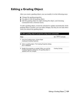 Editing a Grading Object
      After you create a grading object, you can modify it in the following ways:

      ■   Change the grading properties.
      ■   Use grips to edit the grading object.
      ■   Edit the grading object by right-clicking the object, and choosing
          commands from a shortcut menu.

      To edit a grading object, it must be unlocked to update automatically. If the
      grading object is locked, you can make changes, but they do not take effect
      until you unlock the grading object.


       To edit a grading object’s properties using menu commands

      Steps                                                      Use         to locate

      1 From the Grading menu, choose Slope
        Grading ➤ Grading Properties.

      2 Select a grading object. The Grading Properties dialog
        box is displayed.

      3 Modify the properties as needed. When you exit the       Grading Settings
        Grading Properties dialog box, the grading object is
        updated with the changes.




                                                         Editing a Grading Object   |    129
 