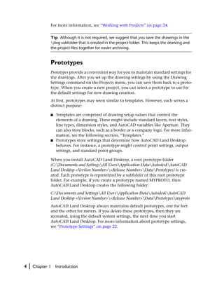 For more information, see “Working with Projects” on page 24.


                Tip Although it is not required, we suggest that you save the drawings in the
                dwg subfolder that is created in the project folder. This keeps the drawing and
                the project files together for easier archiving.


                Prototypes
                Prototypes provide a convenient way for you to maintain standard settings for
                the drawings. After you set up the drawing settings by using the Drawing
                Settings command on the Projects menu, you can save them back to a proto-
                type. When you create a new project, you can select a prototype to use for
                the default settings for new drawing creation.
                At first, prototypes may seem similar to templates. However, each serves a
                distinct purpose:

                ■   Templates are comprised of drawing setup values that control the
                    elements of a drawing. These might include standard layers, text styles,
                    line types, dimension styles, and AutoCAD variables like Aperture. They
                    can also store blocks, such as a border or a company logo. For more infor-
                    mation, see the following section, “Templates.”
                ■   Prototypes store settings that determine how AutoCAD Land Desktop
                    behaves. For instance, a prototype might control point settings, output
                    settings, and standard point groups.

                When you install AutoCAD Land Desktop, a root prototype folder
                (C:Documents and SettingsAll UsersApplication DataAutodeskAutoCAD
                Land Desktop <Version Number><Release Number>DataPrototypes) is cre-
                ated. Each prototype is represented by a subfolder of this root prototype
                folder. For example, if you create a prototype named MYPROTO, then
                AutoCAD Land Desktop creates the following folder:
                C:Documents and SettingsAll UsersApplication DataAutodeskAutoCAD
                Land Desktop <Version Number><Release Number>DataPrototypesmyproto
                AutoCAD Land Desktop always maintains default prototypes, one for feet
                and the other for meters. If you delete these prototypes, then they are
                recreated, using the default system settings, the next time you start
                AutoCAD Land Desktop. For more information about prototype settings,
                see “Prototype Settings” on page 22.




4   |   Chapter 1   Introduction
 
