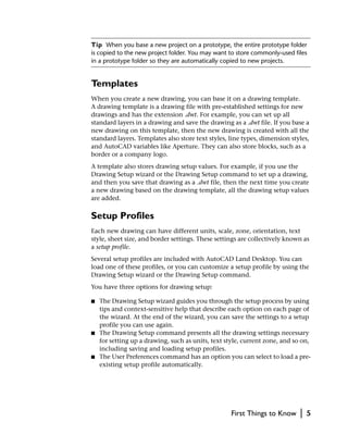 Tip When you base a new project on a prototype, the entire prototype folder
is copied to the new project folder. You may want to store commonly-used files
in a prototype folder so they are automatically copied to new projects.


Templates
When you create a new drawing, you can base it on a drawing template.
A drawing template is a drawing file with pre-established settings for new
drawings and has the extension .dwt. For example, you can set up all
standard layers in a drawing and save the drawing as a .dwt file. If you base a
new drawing on this template, then the new drawing is created with all the
standard layers. Templates also store text styles, line types, dimension styles,
and AutoCAD variables like Aperture. They can also store blocks, such as a
border or a company logo.
A template also stores drawing setup values. For example, if you use the
Drawing Setup wizard or the Drawing Setup command to set up a drawing,
and then you save that drawing as a .dwt file, then the next time you create
a new drawing based on the drawing template, all the drawing setup values
are added.

Setup Profiles
Each new drawing can have different units, scale, zone, orientation, text
style, sheet size, and border settings. These settings are collectively known as
a setup profile.
Several setup profiles are included with AutoCAD Land Desktop. You can
load one of these profiles, or you can customize a setup profile by using the
Drawing Setup wizard or the Drawing Setup command.
You have three options for drawing setup:

■   The Drawing Setup wizard guides you through the setup process by using
    tips and context-sensitive help that describe each option on each page of
    the wizard. At the end of the wizard, you can save the settings to a setup
    profile you can use again.
■   The Drawing Setup command presents all the drawing settings necessary
    for setting up a drawing, such as units, text style, current zone, and so on,
    including saving and loading setup profiles.
■   The User Preferences command has an option you can select to load a pre-
    existing setup profile automatically.




                                                    First Things to Know     |   5
 