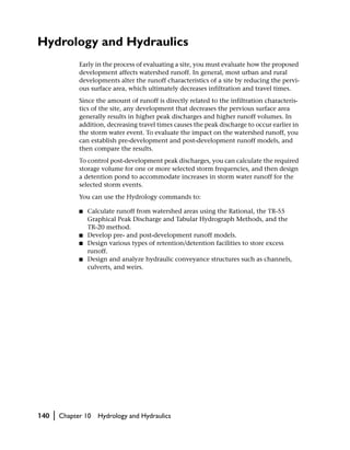 Hydrology and Hydraulics
                Early in the process of evaluating a site, you must evaluate how the proposed
                development affects watershed runoff. In general, most urban and rural
                developments alter the runoff characteristics of a site by reducing the pervi-
                ous surface area, which ultimately decreases infiltration and travel times.
                Since the amount of runoff is directly related to the infiltration characteris-
                tics of the site, any development that decreases the pervious surface area
                generally results in higher peak discharges and higher runoff volumes. In
                addition, decreasing travel times causes the peak discharge to occur earlier in
                the storm water event. To evaluate the impact on the watershed runoff, you
                can establish pre-development and post-development runoff models, and
                then compare the results.
                To control post-development peak discharges, you can calculate the required
                storage volume for one or more selected storm frequencies, and then design
                a detention pond to accommodate increases in storm water runoff for the
                selected storm events.
                You can use the Hydrology commands to:

                ■   Calculate runoff from watershed areas using the Rational, the TR-55
                    Graphical Peak Discharge and Tabular Hydrograph Methods, and the
                    TR-20 method.
                ■   Develop pre- and post-development runoff models.
                ■   Design various types of retention/detention facilities to store excess
                    runoff.
                ■   Design and analyze hydraulic conveyance structures such as channels,
                    culverts, and weirs.




140   |   Chapter 10   Hydrology and Hydraulics
 