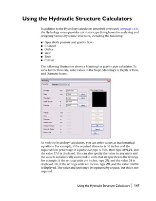 Using the Hydraulic Structure Calculators
      In addition to the Hydrology calculators described previously (see page 143),
      the Hydrology menu provides calculator-type dialog boxes for analyzing and
      designing various hydraulic structures, including the following:

      ■   Pipes (both pressure and gravity flow)
      ■   Channel
      ■   Orifice
      ■   Weir
      ■   Riser
      ■   Culvert

      The following illustration shows a Manning’s n gravity pipe calculator. To
      solve for the flow rate, enter values in the Slope, Manning’s n, Depth of Flow,
      and Diameter boxes.




      As with the hydrology calculators, you can enter values as mathematical
      equations. For example, if the required diameter is 36 inches and the
      required flow percentage in a particular pipe is 75%, then type 36*0.75, and
      the value 27.0 is displayed. You can also specify the value in any units and
      the value is automatically converted to units that are specified in the settings.
      For example, if the settings units are inches, type 2ft, and the value 24 is
      displayed. Or, if the settings units are meters, type 2ft, and the value 0.6096
      is displayed. The value and units may be separated by a space, but this is not
      required.




                                    Using the Hydraulic Structure Calculators   |   147
 