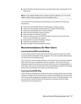 ■   AutoCAD Map 3D documentation provides help with commands in the
    Map menu.


Note If you install Trimble Link or Carlson Connect software, you can access
Help for each of these programs from the product menu.


The AutoCAD Land Desktop documentation set includes the following
documents:

■   AutoCAD Land Desktop Network Administrator’s Guide (online)
■   AutoCAD Land Desktop Getting Started (in Adobe® PDF format)
■   AutoCAD Land Desktop User’s Guide (online)
■   AutoCAD Land Desktop Tutorial (online)
■   AutoCAD Map 3D Tutorials (online)
■   AutoCAD Land ActiveX and VBA Developer’s Guide and AutoCAD Land
    ActiveX and VBA Reference (online)
■   AutoCAD New Features Workshop (online)
■   AutoCAD documentation (online)
■   AutoCAD Map 3D documentation (online)

Recommendations for New Users
Learning AutoCAD Land Desktop
Use this guide and the AutoCAD Land Desktop tutorial to learn the main
concepts and functionality of the program. For more in-depth information,
see AutoCAD Land Desktop Help.
The AutoCAD Land Desktop tutorial is an excellent way to become familiar
with tasks that you can perform with the program. The AutoCAD Land
Desktop tutorial has step-by-step lessons that you can do independently of
each other. You can access the AutoCAD Land Desktop tutorial by choosing
AutoCAD Land Desktop Tutorials from the Help menu.

Learning AutoCAD Map
AutoCAD Land Desktop has a Map menu that contains all the functionality
of AutoCAD Map 3D. If you have never used AutoCAD Map 3D, then you can
start learning the program by using the online AutoCAD Map tutorials. You
can access the AutoCAD Map 3D tutorials by choosing AutoCAD Map
Tutorials from the Help menu.




                                 How to Use the Documentation Set         |    7
 