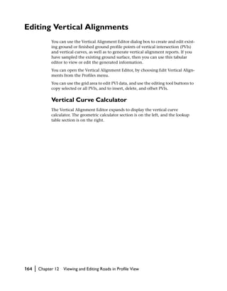 Editing Vertical Alignments
                You can use the Vertical Alignment Editor dialog box to create and edit exist-
                ing ground or finished ground profile points of vertical intersection (PVIs)
                and vertical curves, as well as to generate vertical alignment reports. If you
                have sampled the existing ground surface, then you can use this tabular
                editor to view or edit the generated information.
                You can open the Vertical Alignment Editor, by choosing Edit Vertical Align-
                ments from the Profiles menu.
                You can use the grid area to edit PVI data, and use the editing tool buttons to
                copy selected or all PVIs, and to insert, delete, and offset PVIs.

                Vertical Curve Calculator
                The Vertical Alignment Editor expands to display the vertical curve
                calculator. The geometric calculator section is on the left, and the lookup
                table section is on the right.




164   |   Chapter 12   Viewing and Editing Roads in Profile View
 