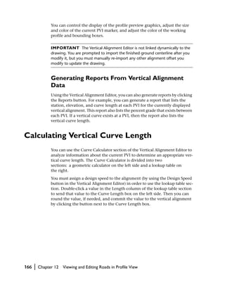 You can control the display of the profile preview graphics, adjust the size
                and color of the current PVI marker, and adjust the color of the working
                profile and bounding boxes.


                IMPORTANT The Vertical Alignment Editor is not linked dynamically to the
                drawing. You are prompted to import the finished ground centerline after you
                modify it, but you must manually re-import any other alignment offset you
                modify to update the drawing.


                Generating Reports From Vertical Alignment
                Data
                Using the Vertical Alignment Editor, you can also generate reports by clicking
                the Reports button. For example, you can generate a report that lists the
                station, elevation, and curve length at each PVI for the currently displayed
                vertical alignment. This report also lists the percent grade that exists between
                each PVI. If a vertical curve exists at a PVI, then the report also lists the
                vertical curve length.


Calculating Vertical Curve Length
                You can use the Curve Calculator section of the Vertical Alignment Editor to
                analyze information about the current PVI to determine an appropriate ver-
                tical curve length. The Curve Calculator is divided into two
                sections: a geometric calculator on the left side and a lookup table on
                the right.
                You must assign a design speed to the alignment (by using the Design Speed
                button in the Vertical Alignment Editor) in order to use the lookup table sec-
                tion. Double-click a value in the Length column of the lookup table section
                to send that value to the Curve Length box on the left side. Then you can
                round the value, if needed, and commit the value to the vertical alignment
                by clicking the button next to the Curve Length box.




166   |   Chapter 12   Viewing and Editing Roads in Profile View
 