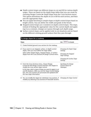 ■   Depth control slopes use different slopes in cut and fill for various depth
                    ranges. These are based on the depth slope tables that you can create by
                    choosing Design Control ➤ Depth Slope from the Cross Sections menu.
                    This option determines the depth of cut or fill for each section, and then
                    uses the appropriate slope.
                ■   You can apply benching to simple slopes or depth control slopes based on
                    height criteria. You can define the width and grade of the bench.
                ■   Stepped control slopes are a variation on depth control slopes. This slope,
                    instead of finding the appropriate value for the current depth and apply-
                    ing it as a constant, changes as it passes through each depth range.
                ■   Surface control slopes can be applied only in cut situations and are based
                    on the different existing ground surfaces that they pass through.


                To design slopes for a roadway

                Steps                                                               Use          to locate

                1 Create finished ground cross sections for the roadway.

                2 If you want to use stepped, surface, or depth control             Changing the Depth Slope
                  slopes, then you must define the slope tables.                    Settings
                    Select either Depth Slopes, Stepped Slopes, or Surface
                    Slopes from the Cross Sections ➤ Design Control menu.           Changing the Stepped
                                                                                    Slope Settings

                                                                                    Changing the Surface Slope
                                                                                    Settings

                3 From the Cross Sections menu, choose Design                       Specifying the Design
                  Control ➤ Edit Design Control and then click Slopes to            Control Values for
                  modify the cross section slope control.                           Sideslopes
                    In this step, select a type of slope you want to apply in cut
                    and fill situations. After you exit the Slope Control dialog
                    box, the cross sections are processed and updated with
                    the new slope information.

                4 You can modify the slopes for individual cross sections, if Changing the Slope Control
                  needed, by selecting Cross Sections ➤ View/Edit Sections.




182   |   Chapter 13    Viewing and Editing Roads in Section View
 