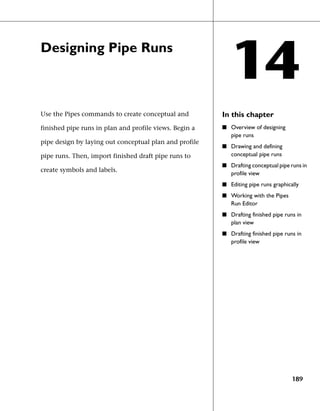 Designing Pipe Runs
                                                           14
Use the Pipes commands to create conceptual and         In this chapter
finished pipe runs in plan and profile views. Begin a   ■ Overview of designing
                                                           pipe runs
pipe design by laying out conceptual plan and profile
                                                        ■ Drawing and defining
pipe runs. Then, import finished draft pipe runs to        conceptual pipe runs
                                                        ■ Drafting conceptual pipe runs in
create symbols and labels.
                                                           profile view
                                                        ■ Editing pipe runs graphically
                                                        ■ Working with the Pipes
                                                           Run Editor
                                                        ■ Drafting finished pipe runs in
                                                           plan view
                                                        ■ Drafting finished pipe runs in
                                                           profile view




                                                                                    189
 