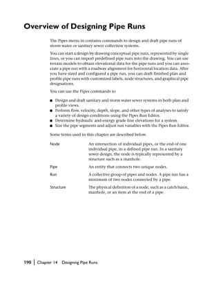 Overview of Designing Pipe Runs
                The Pipes menu in contains commands to design and draft pipe runs of
                storm water or sanitary sewer collection systems.
                You can start a design by drawing conceptual pipe runs, represented by single
                lines, or you can import predefined pipe runs into the drawing. You can use
                terrain models to obtain elevational data for the pipe runs and you can asso-
                ciate a pipe run with a roadway alignment for horizontal location data. After
                you have sized and configured a pipe run, you can draft finished plan and
                profile pipe runs with customized labels, node structures, and graphical pipe
                designations.
                You can use the Pipes commands to

                ■   Design and draft sanitary and storm water sewer systems in both plan and
                    profile views.
                ■   Perform flow, velocity, depth, slope, and other types of analyses to satisfy
                    a variety of design conditions using the Pipes Run Editor.
                ■   Determine hydraulic and energy grade line elevations for a system.
                ■   Size the pipe segments and adjust run variables with the Pipes Run Editor.

                Some terms used in this chapter are described below.

                Node                  An intersection of individual pipes, or the end of one
                                      individual pipe, in a defined pipe run. In a sanitary
                                      sewer design, the node is typically represented by a
                                      structure such as a manhole.
                Pipe                  An entity that connects two unique nodes.
                Run                   A collective group of pipes and nodes. A pipe run has a
                                      minimum of two nodes connected by a pipe.
                Structure             The physical definition of a node, such as a catch basin,
                                      manhole, or an item at the end of a pipe.




190   |   Chapter 14   Designing Pipe Runs
 