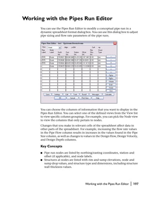 Working with the Pipes Run Editor
      You can use the Pipes Run Editor to modify a conceptual pipe run in a
      dynamic spreadsheet format dialog box. You can use this dialog box to adjust
      pipe sizing and flow rate parameters of the pipe runs.




      You can choose the columns of information that you want to display in the
      Pipes Run Editor. You can select one of the defined views from the View list
      to view specific column groupings. For example, you can pick the Node view
      to view the columns that only pertain to nodes.
      Changes that you make in relevant cells of the spreadsheet affect data in
      other parts of the spreadsheet. For example, increasing the flow rate values
      in the Pipe Flow column results in increases in the values found in the Pipe
      Size column, as well as changes to values in the Design Flow, Design Velocity,
      and Design Depth columns.

      Key Concepts
      ■   Pipe run nodes are listed by northing/easting coordinates, station and
          offset (if applicable), and node labels.
      ■   Structures at nodes are listed with rim and sump elevations, node and
          sump drop values, and structure type and dimensions, including structure
          wall thickness values.




                                         Working with the Pipes Run Editor    |   197
 