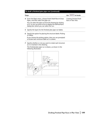 To draft a finished plan pipe run (continued)

Steps                                                            Use          to locate

4 From the Pipes menu, choose Finish Draft Plan ➤ Draw           Creating Finished Draft
  Pipes, and then select the pipe run.                           Runs in Plan View
   You can select the pipe run from the drawing by clicking
   on it, or you can press ENTER to display the Defined Runs
   dialog box where you can select the run.

5 Specify the layers for the finished plan pipe run labels.

6 Specify the option for placing the structure labels: Picking
  or Offset.
   If you choose the picking option, then you are prompted
   to locate each structure label as it is drawn.

7 Specify whether or not you want to rotate each structure
  as it is inserted in the drawing.
   The finished plan pipe run is drawn, as shown in the
   following illustration.




                                    Drafting Finished Pipe Runs in Plan View          |    199
 