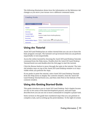 The following illustration shows how the information on the Reference tab
changes as you move your mouse over a different command name.




Using the Tutorial
AutoCAD Land Desktop has an online tutorial that you can use to learn the
basic program concepts. The tutorial is set up in lessons that you can perform
sequentially or non-sequentially.
Access the online tutorial by choosing the AutoCAD Land Desktop Tutorials
command from the Help menu. Double-click the AutoCAD Land Desktop
Tutorial book icon and double-click the first page to start the tutorial.
Click the Browse button to move through the tasks in the tutorial. The tuto-
rial window stays on top of the AutoCAD Land Desktop window so it stays
visible while you perform the steps.
If you prefer to print the tutorial, select AutoCAD Land Desktop Tutorials
from the Help menu to display the contents window, click the AutoCAD
Land Desktop Tutorial book icon, and then click Print at the bottom of the
contents window.

Using this Getting Started Guide
This guide introduces you to AutoCAD Land Desktop. Each chapter focuses
on one or two areas of the land development process, and each topic
describes how you can use one or more commands to complete a project task.
Some sections in this guide have numbered steps that you can perform to
complete a task, such as setting up the point database. To the right of certain




                                                   Finding Information    |   11
 