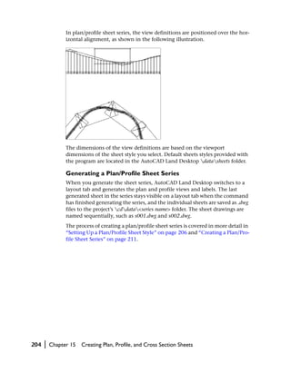 In plan/profile sheet series, the view definitions are positioned over the hor-
                izontal alignment, as shown in the following illustration.




                The dimensions of the view definitions are based on the viewport
                dimensions of the sheet style you select. Default sheets styles provided with
                the program are located in the AutoCAD Land Desktop datasheets folder.

                Generating a Plan/Profile Sheet Series
                When you generate the sheet series, AutoCAD Land Desktop switches to a
                layout tab and generates the plan and profile views and labels. The last
                generated sheet in the series stays visible on a layout tab when the command
                has finished generating the series, and the individual sheets are saved as .dwg
                files to the project’s cddata<series name> folder. The sheet drawings are
                named sequentially, such as s001.dwg and s002.dwg.
                The process of creating a plan/profile sheet series is covered in more detail in
                “Setting Up a Plan/Profile Sheet Style” on page 206 and “Creating a Plan/Pro-
                file Sheet Series” on page 211.




204   |   Chapter 15   Creating Plan, Profile, and Cross Section Sheets
 