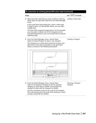 To customize an existing plan/profile sheet style (continued)

Steps                                                            Use         to locate

2 Open the sheet style that you want to edit by choosing         Loading a Sheet Style
  Sheet Styles ➤ Load Sheet Style from the Sheet Manager
  menu.
   In the Load Sheet Style dialog box, select a sheet style
   (*.dwg) to open. For plan/profile sheets, you can select
   sdskplpr.dwg.
   The sheet style is opened in paper space. For this example,
   you may want to delete one of the viewports and its
   corresponding frames so you can recreate them using the
   following steps.

3 From the Sheet Manager menu, choose Sheet                      Creating a Viewport
  Styles ➤ Create Viewport to draw a new viewport.
   The viewports on a sheet style control the location and
   dimensions of the plan and profile on the generated
   sheets, as shown in the following illustration.




4 From the Sheet Manager menu, choose Sheet                      Choosing a Viewport
  Styles ➤ Set Viewport Category to set the viewport             Category
  category to either plan or profile. This specifies the
  viewport for plan and the viewport for profile.
   Use this command to also set the scale of the viewport.
   The scale should match the scale of the drawing in which
   the plan and profile are drafted.




                                         Setting Up a Plan/Profile Sheet Style         |   207
 
