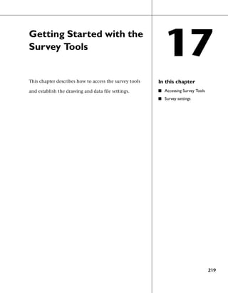 Getting Started with the
Survey Tools
                                                           17
This chapter describes how to access the survey tools   In this chapter
and establish the drawing and data file settings.       ■ Accessing Survey Tools
                                                        ■ Survey settings




                                                                                   219
 
