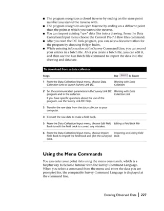 ■   The program recognizes a closed traverse by ending on the same point
    number you started the traverse with.
■   The program recognizes an open traverse by ending on a different point
    than the point at which you started the traverse.
■   You can import existing “raw” data files into a drawing. From the Data
    Collection/Input menu choose the Convert Pre-7.6 Raw Files command.
■   After you start the DC Link program, you can access documentation for
    the program by choosing Help ➤ Index.
■   While entering information at the Survey Command Line, you can record
    your entries in a batch file. After you create a batch file, you can edit it,
    and then use the Run Batch File command to import the data into the
    drawing and database.


To download from a data collector

Steps                                                           Use           to locate

1 From the Data Collection/Input menu, choose Data              Working with Data
  Collection Link to launch Survey Link DC.                     Collectors

2 Set the communication parameters in the Survey Link DC Working with Data
  program and in the collector.                          Collection Link
    If you have specific questions about the use of the
    program, use the Survey Link DC Help.

3 Transfer the raw data from the data collector to your
  computer.

4 Convert the raw data to make a field book.

5 From the Data Collection/Input menu, choose Edit Field        Editing a Field Book File
  Book to edit the field book to correct any mistakes.

6 From the Data Collection/Input menu, choose Import        Importing an Existing Field
  Field Book to import the field book and plot the surveyed Book
  data.




Using the Menu Commands
You can enter your point data using the menu commands, which is a
helpful way to become familiar with the Survey Command Language.
When you select a command from the menu and enter the data you are
prompted for, the comparable Survey Command Language is displayed at
the command line.




                                                          Entering Observed Data       |    227
 