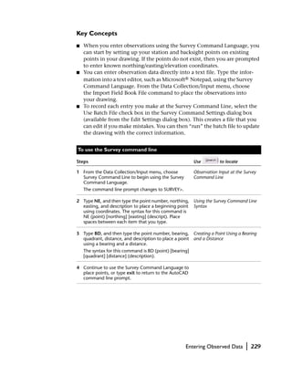 Key Concepts
■   When you enter observations using the Survey Command Language, you
    can start by setting up your station and backsight points on existing
    points in your drawing. If the points do not exist, then you are prompted
    to enter known northing/easting/elevation coordinates.
■   You can enter observation data directly into a text file. Type the infor-
    mation into a text editor, such as Microsoft® Notepad, using the Survey
    Command Language. From the Data Collection/Input menu, choose
    the Import Field Book File command to place the observations into
    your drawing.
■   To record each entry you make at the Survey Command Line, select the
    Use Batch File check box in the Survey Command Settings dialog box
    (available from the Edit Settings dialog box). This creates a file that you
    can edit if you make mistakes. You can then “run” the batch file to update
    the drawing with the correct information.


To use the Survey command line

Steps                                                     Use          to locate

1 From the Data Collection/Input menu, choose             Observation Input at the Survey
  Survey Command Line to begin using the Survey           Command Line
  Command Language.
    The command line prompt changes to SURVEY>.

2 Type NE, and then type the point number, northing, Using the Survey Command Line
  easting, and description to place a beginning point Syntax
  using coordinates. The syntax for this command is
  NE (point) [northing] [easting] (descript). Place
  spaces between each item that you type.

3 Type BD, and then type the point number, bearing,       Creating a Point Using a Bearing
  quadrant, distance, and description to place a point    and a Distance
  using a bearing and a distance.
    The syntax for this command is BD (point) [bearing]
    [quadrant] [distance] (description).

4 Continue to use the Survey Command Language to
  place points, or type exit to return to the AutoCAD
  command line prompt.




                                                     Entering Observed Data         |   229
 