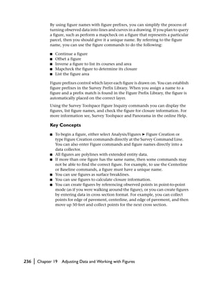 By using figure names with figure prefixes, you can simplify the process of
                turning observed data into lines and curves in a drawing. If you plan to query
                a figure, such as perform a mapcheck on a figure that represents a particular
                parcel, then you should give it a unique name. By referring to the figure
                name, you can use the figure commands to do the following:

                ■   Continue a figure
                ■   Offset a figure
                ■   Inverse a figure to list its courses and area
                ■   Mapcheck the figure to determine its closure
                ■   List the figure area

                Figure prefixes control which layer each figure is drawn on. You can establish
                figure prefixes in the Survey Prefix Library. When you assign a name to a
                figure and a prefix match is found in the Figure Prefix Library, the figure is
                automatically placed on the correct layer.
                Using the Survey Toolspace Figure Inquiry commands you can display the
                figures, list figure names, and check the figure for closure information. For
                more information see, Survey Toolspace and Panorama in the online Help.

                Key Concepts
                ■   To begin a figure, either select Analysis/Figures ➤ Figure Creation or
                    type Figure Creation commands directly at the Survey Command Line.
                    You can also enter Figure commands and figure names directly into a
                    data collector.
                ■   All figures are polylines with extended entity data.
                ■   If more than one figure has the same name, then some commands may
                    not be able to find the correct figure. For example, to use the Centerline
                    or Baseline commands, a figure must have a unique name.
                ■   You can use figures as surface breaklines.
                ■   You can use figures to calculate closure information.
                ■   You can create figures by referencing observed points in point-to-point
                    mode (as if you were walking around the figure), or you can create figures
                    by entering data in cross section format. For example, you can collect
                    points for edge of pavement, centerline, and edge of pavement, and then
                    move up 50 feet and collect points for the next cross section.




236   |   Chapter 19   Adjusting Data and Working with Figures
 