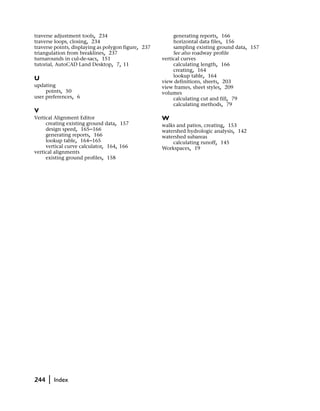 traverse adjustment tools, 234                            generating reports, 166
traverse loops, closing, 234                              horizontal data files, 156
traverse points, displaying as polygon figure, 237        sampling existing ground data, 157
triangulation from breaklines, 237                        See also roadway profile
turnarounds in cul-de-sacs, 151                      vertical curves
tutorial, AutoCAD Land Desktop, 7, 11                     calculating length, 166
                                                          creating, 164
                                                          lookup table, 164
U                                                    view definitions, sheets, 203
updating                                             view frames, sheet styles, 209
     points, 50                                      volumes
user preferences, 6                                       calculating cut and fill, 79
                                                          calculating methods, 79
V
Vertical Alignment Editor                            W
     creating existing ground data, 157              walks and patios, creating, 153
     design speed, 165–166                           watershed hydrologic analysis, 142
     generating reports, 166                         watershed subareas
     lookup table, 164–165                               calculating runoff, 145
     vertical curve calculator, 164, 166             Workspaces, 19
vertical alignments
     existing ground profiles, 158




244   |   Index
 