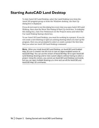 Starting AutoCAD Land Desktop
                To start AutoCAD Land Desktop, select the Land Desktop icon from the
                AutoCAD program group or from the Windows desktop, the Start Up
                dialog box is displayed.
                If you do not want to see this dialog box every time you open AutoCAD Land
                Desktop, then clear the Show This Dialog At Start Up check box. To redisplay
                this dialog box, click User Preferences on the Projects menu and select the
                Use Land Desktop Startup check box.
                To use AutoCAD Land Desktop, you must be working in a project. If you do
                not create a new drawing or open an existing drawing when you start up the
                program, then you are prompted to select or create a project the first time
                that you select an AutoCAD Land Desktop command.

                Note When you install AutoCAD Land Desktop, an AutoCAD Land Enabled
                Map 3D icon is created. Use this icon to start an object-enabled version of
                AutoCAD Map. You can use this version of AutoCAD Map 3D to open AutoCAD
                Land Desktop drawings and to view custom objects without having to select a
                project. Using this version, you cannot use AutoCAD Land Desktop commands,
                but you can open multiple drawings at a time and use all the AutoCAD and
                AutoCAD Map 3D commands.




16   |   Chapter 2   Getting Started with AutoCAD Land Desktop
 