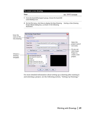 To create a new drawing

               Steps                                                     Use         to locate

               1 From the AutoCAD program group, choose the AutoCAD
                 Land Desktop icon.

               2 On the File menu, click New to display the New Drawing: Starting a New Drawing
                 Project Based dialog box, as shown in the following
                 illustration.




Enter the
name of the
new drawing.

                                                                                    Select the
                                                                                    project name if
                                                                                    one exists.

                                                                                    Or you can
                                                                                    click Create
                                                                                    Project to
Choose a
                                                                                    create a new
drawing
                                                                                    project.
template.




               For more detailed information about setting up a drawing after naming it
               and selecting a project, see the following section, “Setting Up Drawings.”




                                                               Working with Drawings             |   29
 