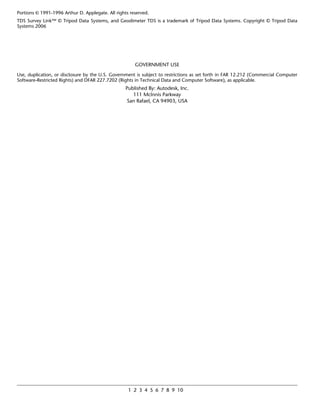 Portions © 1991-1996 Arthur D. Applegate. All rights reserved.
TDS Survey Link™ © Tripod Data Systems, and Geodimeter TDS is a trademark of Tripod Data Systems. Copyright © Tripod Data
Systems 2006




                                                       GOVERNMENT USE
Use, duplication, or disclosure by the U.S. Government is subject to restrictions as set forth in FAR 12.212 (Commercial Computer
Software-Restricted Rights) and DFAR 227.7202 (Rights in Technical Data and Computer Software), as applicable.
                                                   Published By: Autodesk, Inc.
                                                      111 Mclnnis Parkway
                                                   San Rafael, CA 94903, USA




                                                    1 2 3 4 5 6 7 8 9 10
 