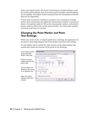 When you import points, the Insert To Drawing As Created setting is used,
                but certain point settings, such as elevation, point number, and description,
                are not applied. The Import Points command uses the information in the file
                that you are importing.
                If more than one person working on a project over a network is creating
                points, then each person can adjust the current point number to avoid con-
                fusion. One person could set 100 as the current point number, and another
                person could set 200 as the current point number. The same point number
                cannot be used twice in a project.

                Changing the Point Marker and Point
                Text Settings
                When you create, insert, or import points into a drawing, the appearance of
                the points varies depending on the Point Marker and Point Text settings.
                Use the Marker tab to control the style and size of the point marker (the
                symbol that marks the location of the point in the drawing).

                Use a custom marker
                or the AutoCAD
                POINT node style.

                Choose a custom
                marker style for the
                point node.


                Set the marker size
                relative to the screen
                or an absolute size.


                Align the marker
                with the point text
                rotation.




40   |   Chapter 3   Working with COGO Points
 