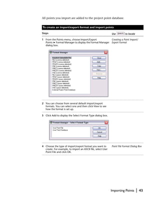 All points you import are added to the project point database.


To create an import/export format and import points

Steps                                                         Use         to locate

1 From the Points menu, choose Import/Export            Creating a Point Import/
  Points ➤ Format Manager to display the Format Manager Export Format
  dialog box.




2 You can choose from several default import/export
  formats. You can select one and then click View to see
  how the format is set up.

3 Click Add to display the Select Format Type dialog box.




4 Choose the type of import/export format you want to         Point File Format Dialog Box
  create. For example, to import an ASCII file, select User
  Point File and click OK.




                                                              Importing Points        |   43
 