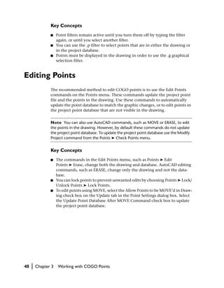 Key Concepts
                ■    Point filters remain active until you turn them off by typing the filter
                     again, or until you select another filter.
                ■    You can use the .p filter to select points that are in either the drawing or
                     in the project database.
                ■    Points must be displayed in the drawing in order to use the .g graphical
                     selection filter.


Editing Points
                The recommended method to edit COGO points is to use the Edit Points
                commands on the Points menu. These commands update the project point
                file and the points in the drawing. Use these commands to automatically
                update the point database to match the graphic changes, or to edit points in
                the project point database that are not visible in the drawing.


                Note You can also use AutoCAD commands, such as MOVE or ERASE, to edit
                the points in the drawing. However, by default these commands do not update
                the project point database. To update the project point database use the Modify
                Project command from the Points ➤ Check Points menu.


                Key Concepts
                ■    The commands in the Edit Points menu, such as Points ➤ Edit
                     Points ➤ Erase, change both the drawing and database. AutoCAD editing
                     commands, such as ERASE, change only the drawing and not the data-
                     base.
                ■    You can lock points to prevent unwanted edits by choosing Points ➤ Lock/
                     Unlock Points ➤ Lock Points.
                ■    To edit points using MOVE, select the Allow Points to be MOVE’d in Draw-
                     ing check box on the Update tab in the Point Settings dialog box. Select
                     the Update Point Database After MOVE Command check box to update
                     the project point database.




48   |   Chapter 3    Working with COGO Points
 