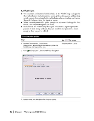 Key Concepts
                ■    You can show additional columns of data in the Point Group Manager. To
                     show all columns (including point name, grid northing, and grid easting,
                     which are not shown by default), right-click a column heading and choose
                     Show All Columns from the shortcut menu.
                ■    When you assign overrides, point groups can override existing point data
                     that is contained in the point database.
                ■    From within the Point Group Manager, you can lock a point group to
                     prevent it from being updated. You can also lock the points in a point
                     group so they cannot be edited.


                 To create point groups

                Steps                                                       Use        to locate

                1 From the Points menu, choose Point                        Creating a Point Group
                  Management ➤ Point Group Manager to display the
                  Point Group Manager dialog box.

                2 Click     to display the Create Point Group dialog box.




                3 Enter a name and description for the point group.




52   |   Chapter 3   Working with COGO Points
 